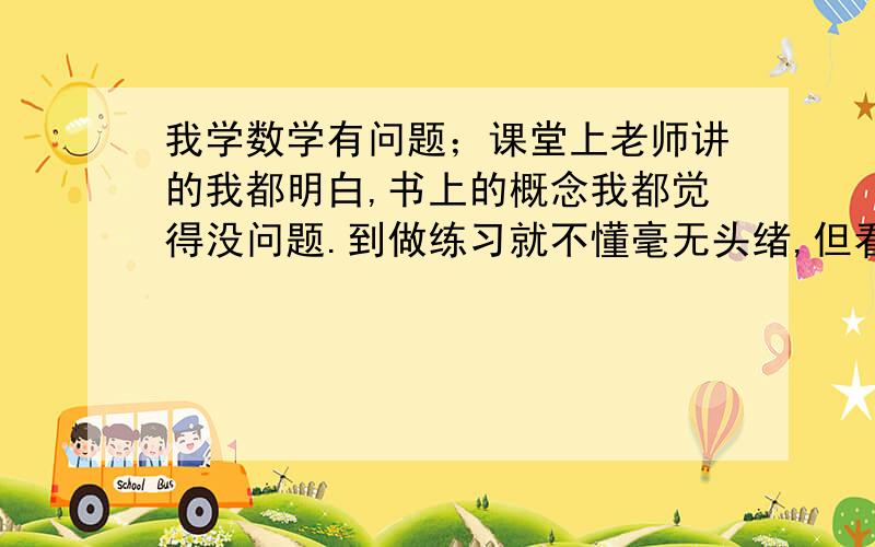 我学数学有问题；课堂上老师讲的我都明白,书上的概念我都觉得没问题.到做练习就不懂毫无头绪,但看了答案又明白.我这是什么问题,是不是没真正理解?”