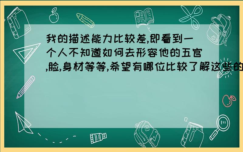 我的描述能力比较差,即看到一个人不知道如何去形容他的五官,脸,身材等等,希望有哪位比较了解这些的内行帮我列举大部分描述用语,比如说脸有分成几种,分别是什么什么脸.