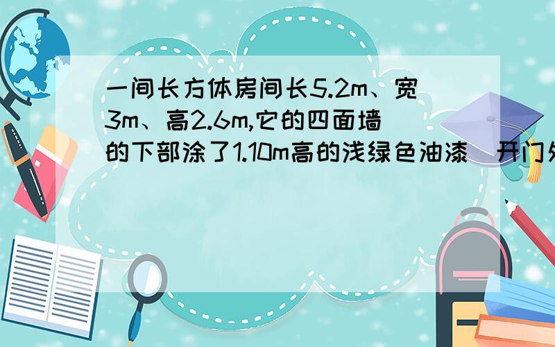 一间长方体房间长5.2m、宽3m、高2.6m,它的四面墙的下部涂了1.10m高的浅绿色油漆（开门处1平方米不涂）涂油漆的面积有多少平方米?四面墙的上部和房顶粉刷上白色涂料（其中窗占10平方米,不