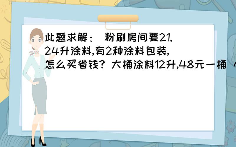 此题求解： 粉刷房间要21.24升涂料,有2种涂料包装,怎么买省钱? 大桶涂料12升,48元一桶 小此题求解：粉刷房间要21.24升涂料,有2种涂料包装,怎么买省钱?大桶涂料12升,48元一桶小桶8升,35元一桶