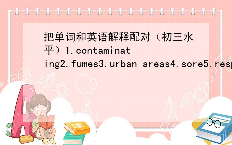 把单词和英语解释配对（初三水平）1.contaminating2.fumes3.urban areas4.sore5.respiratory problems6.deposit7.broken down8.substances9.released10.build up11.blocks12.pesiticidesa.places near towns and citiesb.made into smaller and smaller