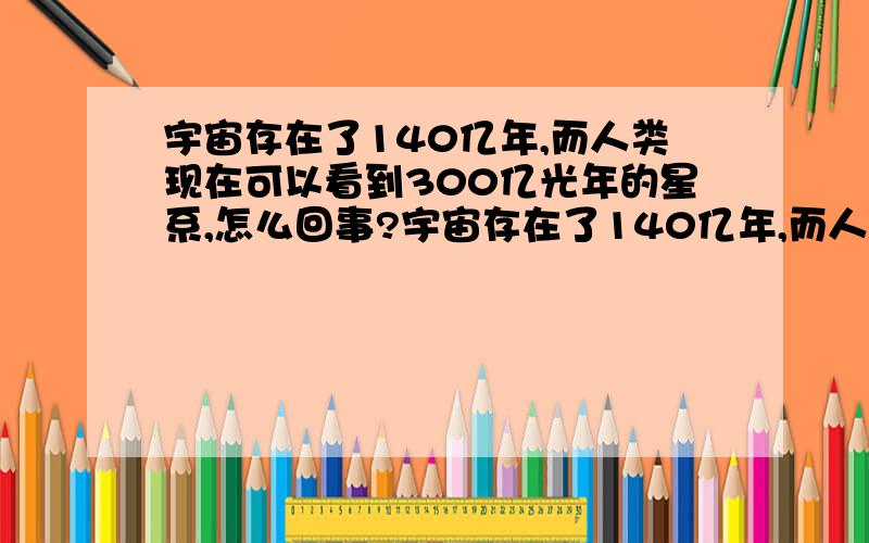 宇宙存在了140亿年,而人类现在可以看到300亿光年的星系,怎么回事?宇宙存在了140亿年,而人类现在可以看到300亿光年的星系,那么假若宇宙诞生于一个基点,那么至少离这个基点300／2＝150亿光年