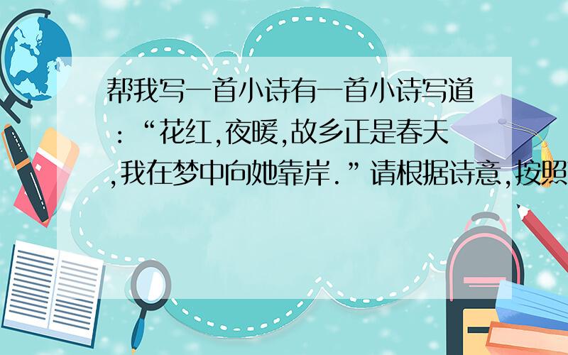 帮我写一首小诗有一首小诗写道：“花红,夜暖,故乡正是春天,我在梦中向她靠岸.”请根据诗意,按照下列两种情景,以花和夜为重点内容,分别扩展为一段话,每段不少于50个字.①春天 花 ②梦中