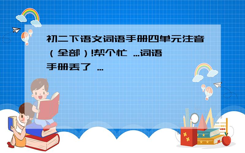 初二下语文词语手册四单元注音（全部）!帮个忙 ...词语手册丢了 ...