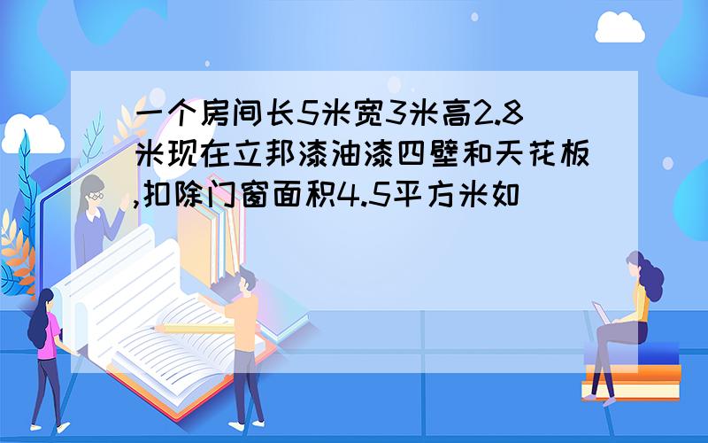 一个房间长5米宽3米高2.8米现在立邦漆油漆四壁和天花板,扣除门窗面积4.5平方米如