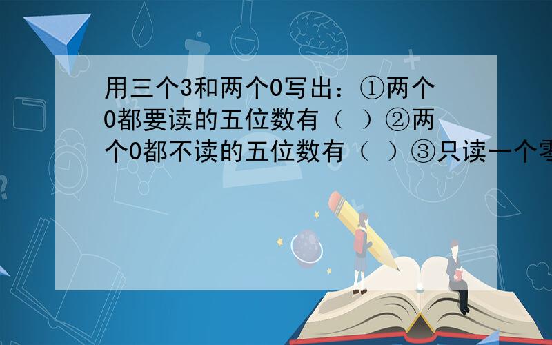 用三个3和两个0写出：①两个0都要读的五位数有（ ）②两个0都不读的五位数有（ ）③只读一个零的五位数有用三个3和两个0写出：①两个0都要读的五位数有（ ）②两个0都不读的五位数有