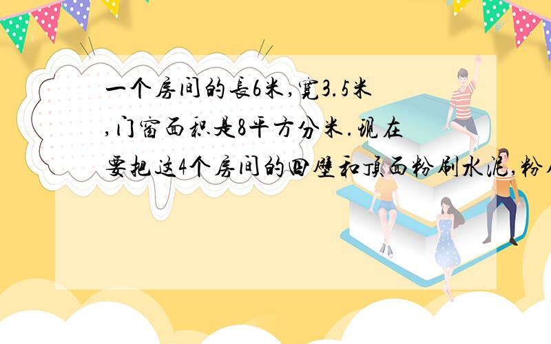 一个房间的长6米,宽3.5米,门窗面积是8平方分米.现在要把这4个房间的四壁和顶面粉刷水泥,粉刷水泥的面积是多少平方米?如果每平方米需要水泥4千克,一共要水泥多少千克