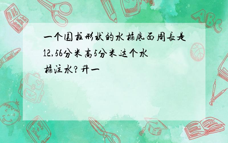 一个圆柱形状的水桶底面周长是12,56分米高5分米这个水桶注水?升一