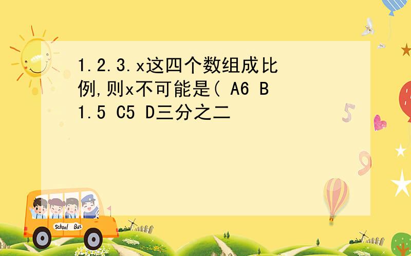 1.2.3.x这四个数组成比例,则x不可能是( A6 B1.5 C5 D三分之二