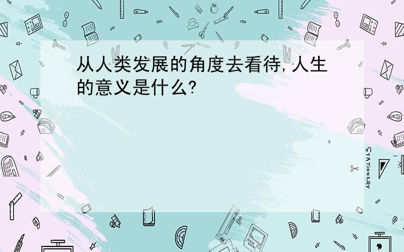 从人类发展的角度去看待,人生的意义是什么?