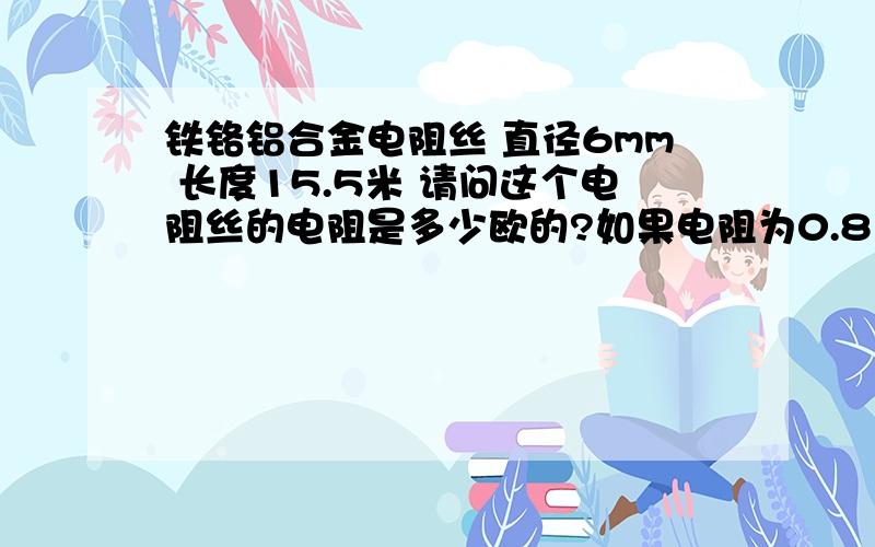 铁铬铝合金电阻丝 直径6mm 长度15.5米 请问这个电阻丝的电阻是多少欧的?如果电阻为0.8Ω 长度为15.5米 电阻丝直径应该是多少的？