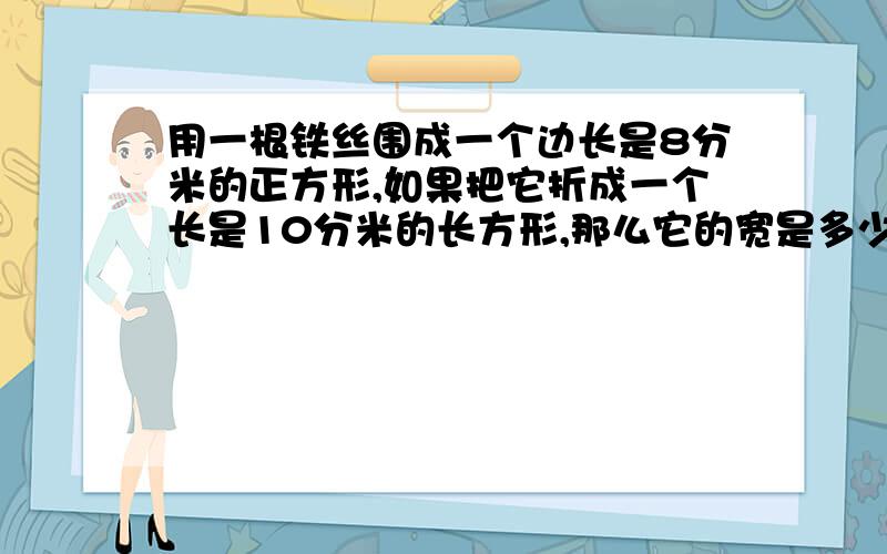 用一根铁丝围成一个边长是8分米的正方形,如果把它折成一个长是10分米的长方形,那么它的宽是多少厘米