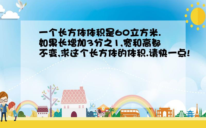 一个长方体体积是60立方米.如果长增加3分之1,宽和高都不变,求这个长方体的体积.请快一点!