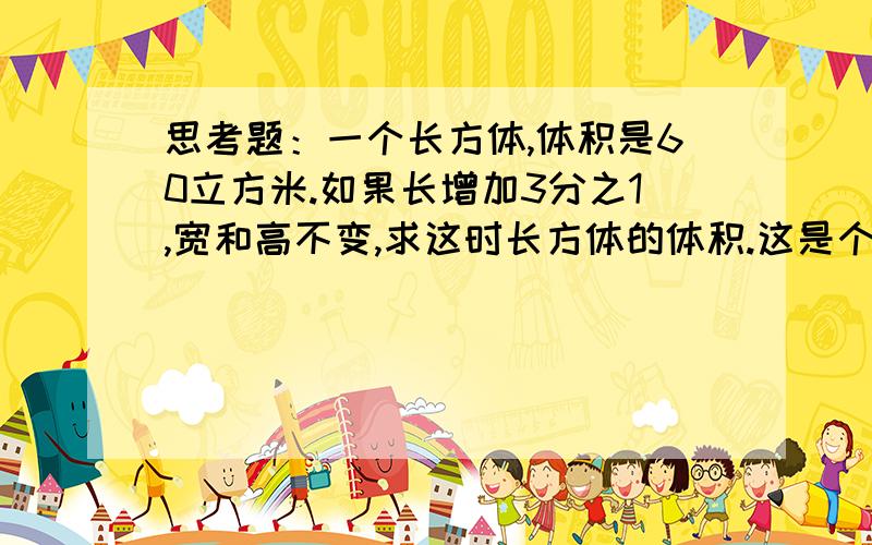 思考题：一个长方体,体积是60立方米.如果长增加3分之1,宽和高不变,求这时长方体的体积.这是个小学六年级的思考题,要个算式,（我会听不懂）