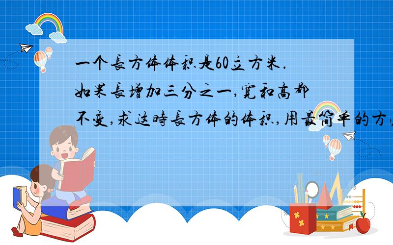 一个长方体体积是60立方米.如果长增加三分之一,宽和高都不变,求这时长方体的体积,用最简单的方法,最好有图,请说明原因