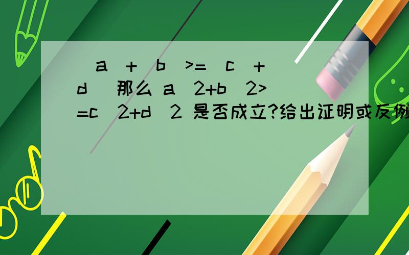 |a|+|b|>=|c|+|d| 那么 a^2+b^2>=c^2+d^2 是否成立?给出证明或反例