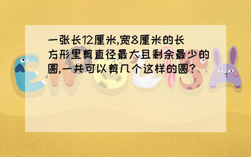 一张长12厘米,宽8厘米的长方形里剪直径最大且剩余最少的圆,一共可以剪几个这样的圆?