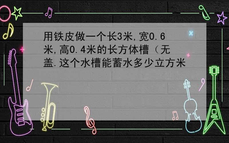 用铁皮做一个长3米,宽0.6米,高0.4米的长方体槽（无盖.这个水槽能蓄水多少立方米