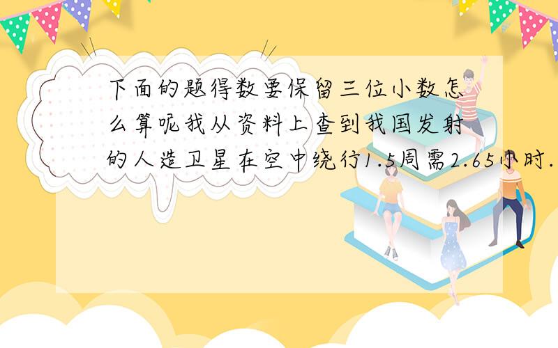 下面的题得数要保留三位小数怎么算呢我从资料上查到我国发射的人造卫星在空中绕行1.5周需2.65小时.运行一周要用多少小时?