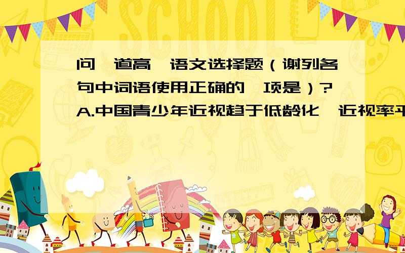 问一道高一语文选择题（谢列各句中词语使用正确的一项是）?A.中国青少年近视趋于低龄化,近视率平均达40%.照明协会专家指出光污染已经成为导致青少年视力下降的最主要因素,并提醒青少