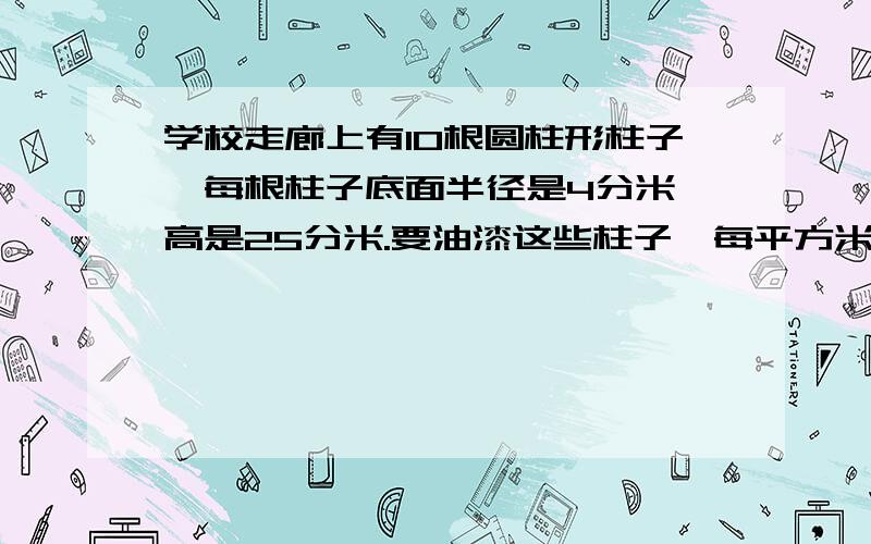 学校走廊上有10根圆柱形柱子,每根柱子底面半径是4分米,高是25分米.要油漆这些柱子,每平方米用油漆0.3千克,共需要油漆多少千克?