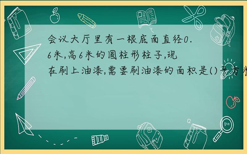 会议大厅里有一根底面直径0.6米,高6米的圆柱形柱子,现在刷上油漆,需要刷油漆的面积是()平方米要求：正确,为什么