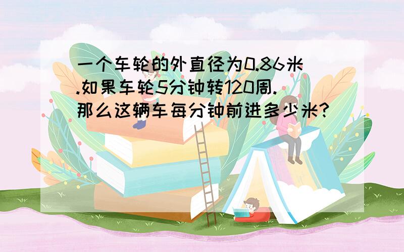 一个车轮的外直径为0.86米.如果车轮5分钟转120周.那么这辆车每分钟前进多少米?