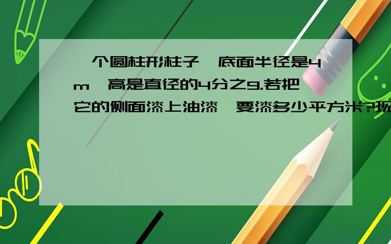 一个圆柱形柱子,底面半径是4m,高是直径的4分之9.若把它的侧面漆上油漆,要漆多少平方米?现在漆10根这样的柱子，如果漆每平方米所用的材料费是60元，一共需要多少钱？