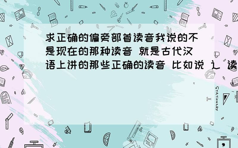 求正确的偏旁部首读音我说的不是现在的那种读音 就是古代汉语上讲的那些正确的读音 比如说 辶 读 chuo（四声）虽然很好 但是没有读音啊