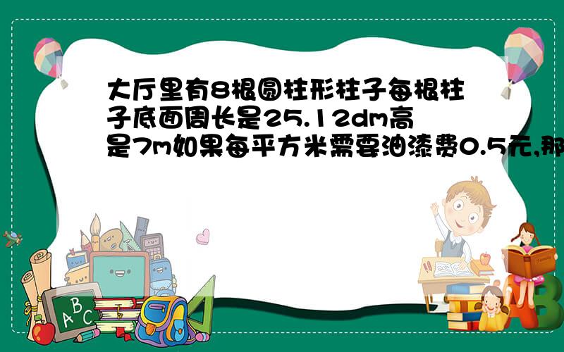 大厅里有8根圆柱形柱子每根柱子底面周长是25.12dm高是7m如果每平方米需要油漆费0.5元,那么刷这8根柱子一共需要油漆费约多少元