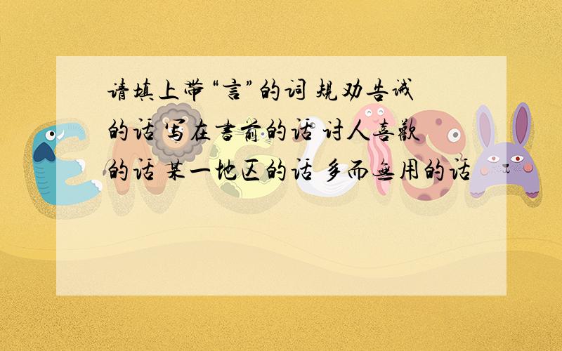 请填上带“言”的词 规劝告诫的话 写在书前的话 讨人喜欢的话 某一地区的话 多而无用的话