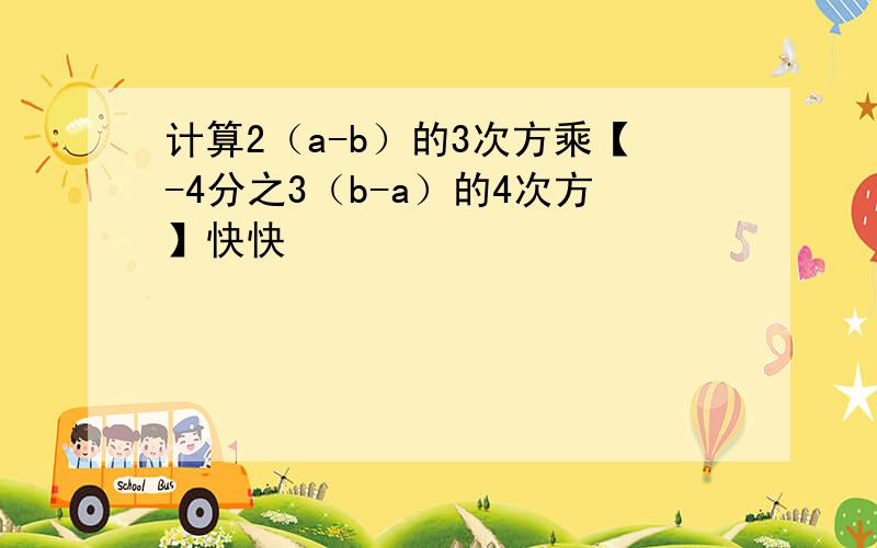 计算2（a-b）的3次方乘【-4分之3（b-a）的4次方】快快