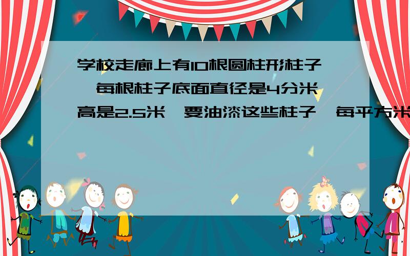 学校走廊上有10根圆柱形柱子,每根柱子底面直径是4分米,高是2.5米,要油漆这些柱子,每平方米用油漆0.3千克,共需要油漆多少千克?要有过程