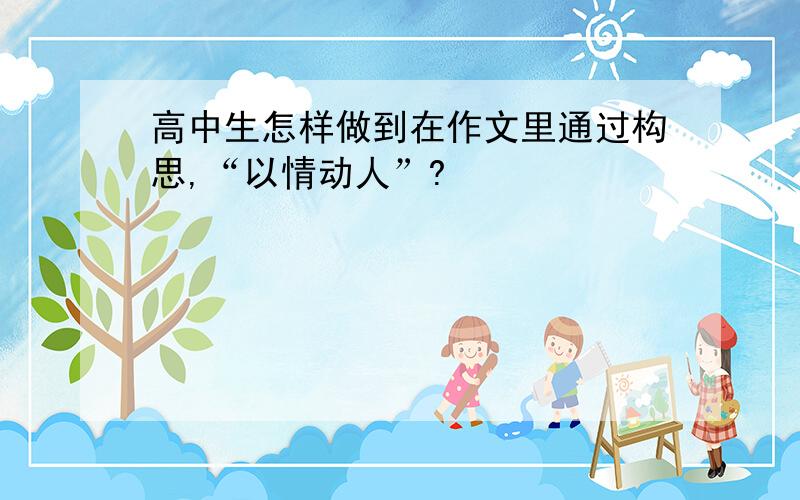 高中生怎样做到在作文里通过构思,“以情动人”?