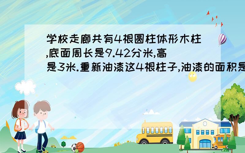 学校走廊共有4根圆柱体形木柱,底面周长是9.42分米,高是3米.重新油漆这4根柱子,油漆的面积是多少?