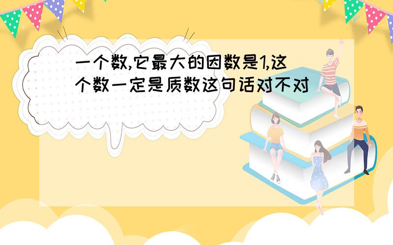 一个数,它最大的因数是1,这个数一定是质数这句话对不对