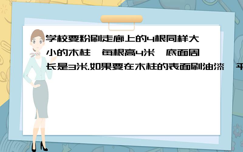 学校要粉刷走廊上的4根同样大小的木柱,每根高4米,底面周长是3米.如果要在木柱的表面刷油漆,平均3平方用油漆1千克,要多少千克/