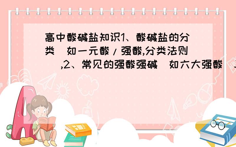 高中酸碱盐知识1、酸碱盐的分类（如一元酸/强酸,分类法则） ,2、常见的强酸强碱（如六大强酸）3、Fe什么时候显2价,什么时候显3价（以大多数情况为标准,特别的单独提出或总结）.1、 酸式