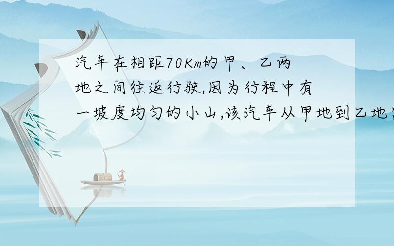 汽车在相距70Km的甲、乙两地之间往返行驶,因为行程中有一坡度均匀的小山,该汽车从甲地到乙地需要2小时30 分钟,而从乙地回到甲地需要2小时36分钟,已知汽车在平地每小时行30km,上坡路每小