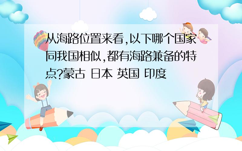 从海路位置来看,以下哪个国家同我国相似,都有海路兼备的特点?蒙古 日本 英国 印度