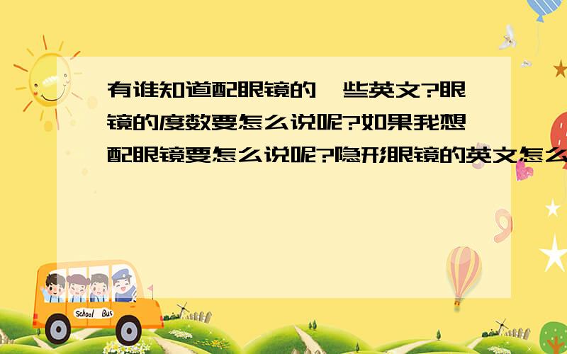 有谁知道配眼镜的一些英文?眼镜的度数要怎么说呢?如果我想配眼镜要怎么说呢?隐形眼镜的英文怎么说?