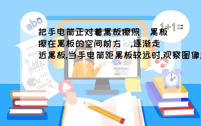 把手电筒正对着黑板擦照（黑板擦在黑板的空间前方）,逐渐走近黑板,当手电筒距黑板较远时,观察图像趋势发现,影子变小得快还是慢?为什么呢?