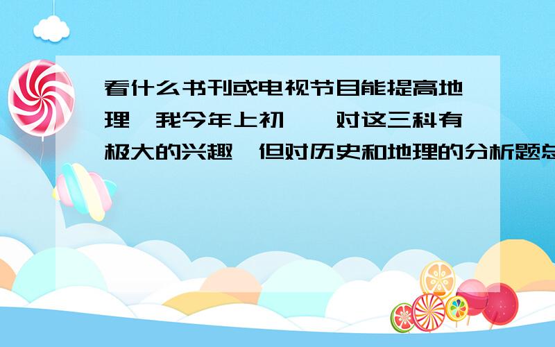 看什么书刊或电视节目能提高地理,我今年上初一,对这三科有极大的兴趣,但对历史和地理的分析题总是答得不太规范,生物也马马虎虎,可我确实很认真的做好了每一步,我想理解一下看什么书