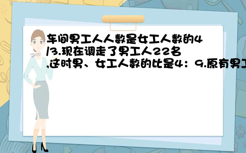 车间男工人人数是女工人数的4/3.现在调走了男工人22名,这时男、女工人数的比是4：9.原有男工人多少名?