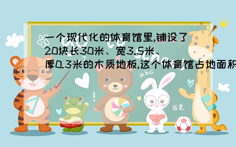 一个现代化的体育馆里,铺设了20块长30米、宽3.5米、厚0.3米的木质地板,这个体育馆占地面积是多少地板的占地面积是多少?地板的体积一共是多少