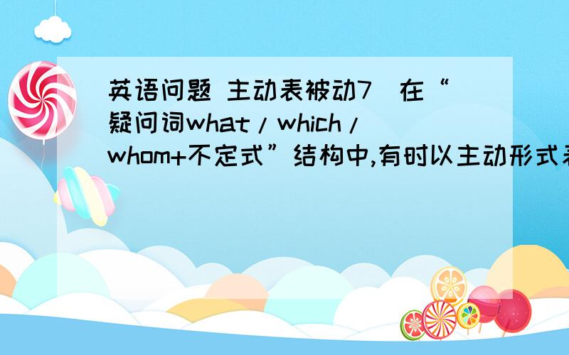 英语问题 主动表被动7．在“疑问词what/which/whom+不定式”结构中,有时以主动形式表被动意义.例如：The question is which to choose.问题是挑选哪一个.  He will advise you what to do.他会建议你们做什么.