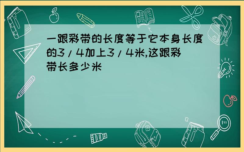 一跟彩带的长度等于它本身长度的3/4加上3/4米,这跟彩带长多少米