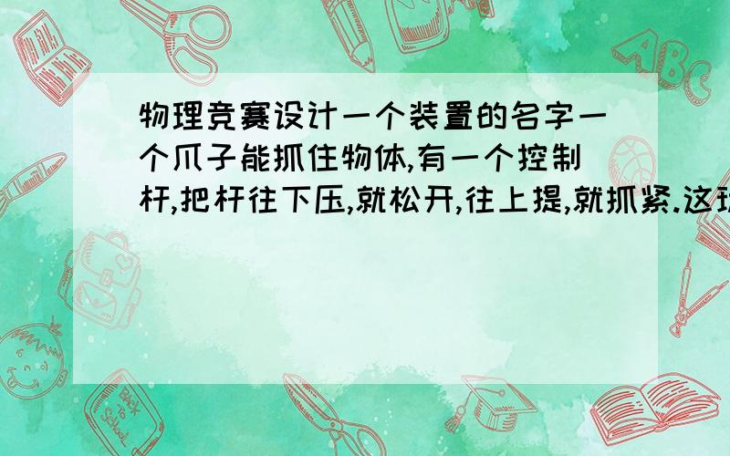 物理竞赛设计一个装置的名字一个爪子能抓住物体,有一个控制杆,把杆往下压,就松开,往上提,就抓紧.这玩意叫什么不是用电的物理竞赛设计黑色粗体的那个玩意