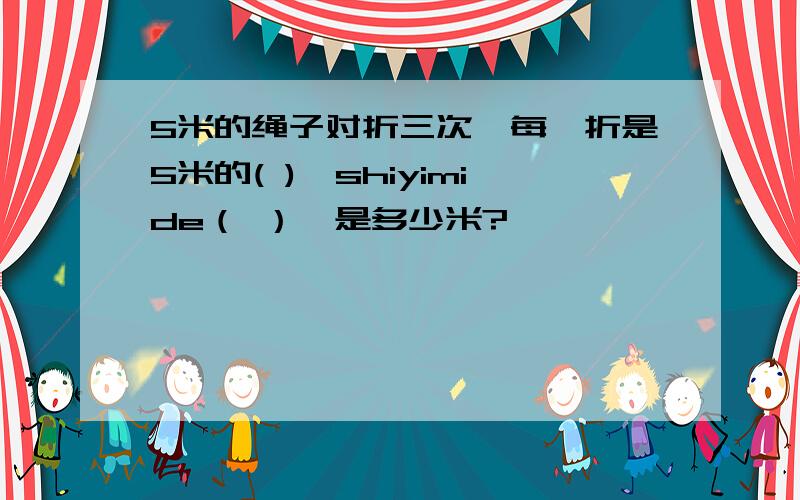 5米的绳子对折三次,每一折是5米的( ),shiyimide（ ）,是多少米?