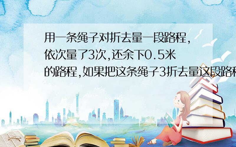 用一条绳子对折去量一段路程,依次量了3次,还余下0.5米的路程,如果把这条绳子3折去量这段路程,依次量了5次,结果第5次量时超过这段路程,超出部分为0.8米,问,这条绳子有多长?这段路有多长?